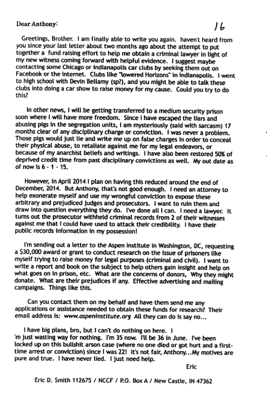 Dear Anthony: It Greetings, Brother. | am finally able to write you again. haven’t heard from you since your last letter about two months ago about the attempt to put together a_fund raising effort to help me obtain a criminal lawyer in light of my new witness coming forward with helpful evidence. | suggest maybe contacting some Chicago or Indianapolis car clubs by seeking them out on Facebook or the intemet. Clubs like “owered Horizons™ in Indianapolis. | went to high school with Devin Bellamy (sp?), and you might be able to talk these clubs into doing a car show to raise money for my cause. Could you try to do. this? In other news, | will be getting transferred to a medium security prison soan where | will have more freedom. Since | have escaped the liars and abusing pigs in the segregation units, | am mysteriously (said with sarcasm) 17 months clear of any disciplinary charge or conviction. | was never a problem. Those pigs would just lie and write me up on false charges In order to conceal their physical abuse, to retaliate against me for my legal endeavors, or because of my anarchist beliefs and writings. | have also been restored 50% of deprived credit time from past disciplinary convictions as well. My out date as of now is 6-1- 15. However, in April 2014 | plan on having this reduced around the end of December, 2014. But Anthony, that’s not good enough. | need an attomey to help exonerate myself and use my wrongful conviction to expose these arbitrary and prejudiced judges and prosecutors. | want to ruin them and draw into question everything they do. Ive done all | can. | need a lawyer. It tumns out the prosecutor withheld criminal records from 2 of thelr witnesses against me that | could have used to attack their credibility. | have their public records information in my possession! Tmsending out a letter to the Aspen Institute in Washington, DC, requesting 530,000 award or grant to conduct research on the Issue of prisoners like mysel trying to raise money for legal purposes (criminal and civil). | want to wite a report and book on the subject to help others gain insight and help on what goes on in prison, etc. What are the concerns of donors, Why they might donate. What are their prejudices if any. Effective advertising and mailing campaigns. Things lke this. Can you contact them on my behalf and have them send me any. applications or assistance needed to obtain these funds for research? Their email address is: www.aspeninstitute.org All they can do Is say no. 1 have big plans, bro, but | can’t do nothing on here. | ‘m Just wasting way for nothing. Tm 35 now. Il be 36 in June. Ive been locked up on this bullshit arson case (where no one died or got hurt and a first- time arrest or conviction) since | was 221 It not fair, Anthony...My motives are. pure and true. | have never lied. | ust need help. Eric Eric D. Smith 112675 / NCCF / RO. Box A / New Castle, IN 47362